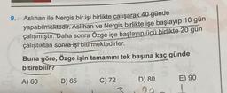 9.
Aslıhan ile Nergis bir işi birlikte çalışarak 40 günde
yapabilmektedir. Aslihan ve Nergis birlikte işe başlayıp 10 gün
çalışmıştır. Daha sonra Özge işe başlayıp üçü birlikte 20 gün
çalıştıktan sonra işi bitirmektedirler.
Buna göre, Özge işin tamamını tek başına kaç günde
bitirebilir?
A) 60
B) 65
C) 72
3
D) 80
E) 90