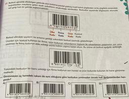 17. Barkod, genelde dikdörtgen şeklinde olan birbirine paralel çizilmiş inceli kalınlı çizgilerden ve bu çizgilerin arasındaki
boşluklardan meydana gelen siyah çubukların oluşturduğu semboldür. Barkodlar sayesinde bilgisayara otomatik
veri girişi hızlı bir şekilde sağlanmaktadır.
8699753 283576
8 691474 364416
Ülke
Kodu Kodu
Barkod altındaki sayıların ne anlama geldiği yukarıdaki barkod üzerinde gösterilmiştir.
Ürünleri için barkod kullanan bir firma, ürün kodunun rakamlarının toplamı ile rakamlarının çarpımının yan yana
yazılması ile firma kodunun elde edildiği ürüne indirim yapma kararı alıyor. Bu ürüne ait barkod aşağıda verilmiştir.
Firma Ürün Kontrol
Kodu Kodu
8 69147 36 16
Yukarıdaki barkodun bir kısmı yırtıldığı için firma kodunun son hanesi ve ürün kodunda bulunan iki hane görünme-
mektedir.
Görünmeyen üç hanedeki rakam da aynı olduğuna göre barkodun yırtılmadan önceki hali aşağıdakilerden han-
gisidir?
A)
B)
D)
83.607.302
8 691472 362216
8 691473 363316
8 691475 365516