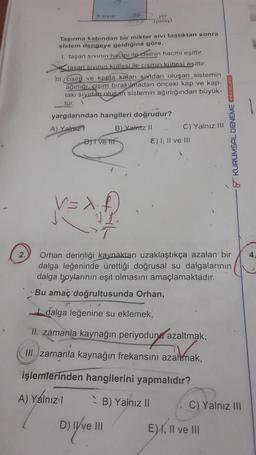 4
2.
X Sivisi
Taşırma kabından bir miktar sivi taştıktan sonra
sistem dengeye geldiğine göre,
1. taşan sıvının hacmi ile cismin hacmi eşittir.
tasan sıvının kütlesi ile cismin kütlesi eşittir.
III. cisim ve kapta kalan suvidan oluşan sistemin
ağırlığı, cisim bırakumadan önceki kap ve kap-
taki sıvıdan oluşan sistemin ağırlığından büyük-
tür.
yargılarından hangileri doğrudur?
A) Yalnız
B) Yalniz II
DITVE T
V=X
yer
(yatay)
C) Yalnız III
D) IY've 111
E) I, II ve III
Orhan derinliği kaynaktan uzaklaştıkça azalan bir
dalga leğeninde ürettiği doğrusal su dalgalarının
dalga boylarının eşit olmasını amaçlamaktadır.
Bu amaç doğrultusunda Orhan,
dalga leğenine su eklemek,
II. zamanla kaynağın periyodun azaltmak,
III. zamanla kaynağın frekansını azaltmak,
işlemlerinden hangilerini yapmalıdır?
A) Yalnızl
B) Yalnız II
KURUMSAL DENEME AYINLARI
C) Yalnız III
E), II ve III
4.