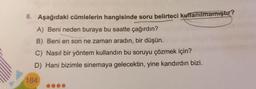 8. Aşağıdaki cümlelerin hangisinde soru belirteci kullanılmamıştır?
A) Beni neden buraya bu saatte çağırdın?
B) Beni en son ne zaman aradın, bir düşün.
C) Nasıl bir yöntem kullandın bu soruyu çözmek için?
D) Hani bizimle sinemaya gelecektin, yine kandırdın bizi.
184