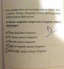 10. Sena, coğrafya dersi için hazırladığı ödevde Hakkâri, Muğ-
la, Trabzon, Antalya, Zonguldak ve Sivas illerini aynı bölge
sindlandırmasına dahil etmiştir.
Bu ödevde, aşağıdaki bölgelerden hangisinin dağılışı
gösterilmiştir?
D
A Sanayi faaliyetleri bölgesinin
Sık nüfuslu alanlar bölgesinin
Maki bitki örtüsü bölgesinin
Dağlık ve engebeli alanlar bölgesinin
Madenciliğin yaygın olduğu bölgelerin