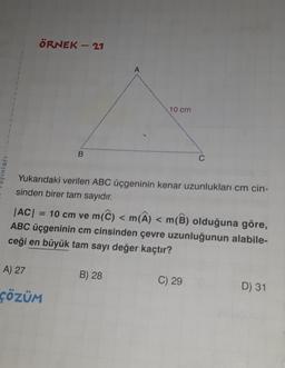 nları
ÖRNEK - 21
B
A) 27
ÇÖZÜM
A
10 cm
Yukarıdaki verilen ABC üçgeninin kenar uzunlukları cm cin-
sinden birer tam sayıdır.
B) 28
|AC| 10 cm ve m(C) < m(A) < m(B) olduğuna göre,
ABC üçgeninin cm cinsinden çevre uzunluğunun alabile-
ceği en büyük tam sayı değer kaçtır?
C
C) 29
D) 31