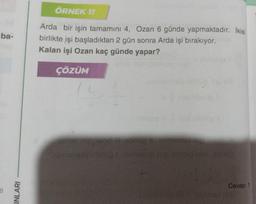 ba-
6
INLARI
ÖRNEK 11
Arda bir işin tamamını 4, Ozan 6 günde yapmaktadır. İkisi
birlikte işi başladıktan 2 gün sonra Arda işi bırakıyor.
Kalan işi Ozan kaç günde yapar?
ÇÖZÜM
001 intresst nigi obli
Cevap: 1