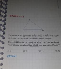 ÖRNEK - 23
Yukarıdaki KLM üçgeninde, m(K) > m(L) > m(M) olup üçge-
nin kenar uzunlukları cm cinsinden birer tam sayıdır.
A) 9
K
Çevre (KLM) = 28 cm olduğuna göre, |LM|'nun santimet-
re cinsinden alabileceği en küçük tam sayı değeri kaçtır?
ÇÖZÜM
M
B) 10
C) 11
D) 12