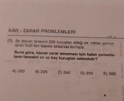 KAR-ZARAR PROBLEMLERİ
25. Bir tüccar tanesini 200 kuruştan aldığı bir miktar yumur-
tanın %20 sini taşıma sırasında kırmıştır.
Buna göre, tüccar zarar etmemesi için kalan yumurta-
ların tanesini en az kaç kuruştan satmalıdır?
A) 220
B) 225 C) 240
D) 250
E) 300