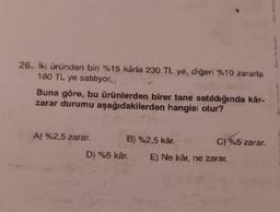 26. İki üründen biri %15 kârla 230 TL ye, diğeri %10 zararla
180 TL ye satılıyor.
Buna göre, bu ürünlerden birer tane satıldığında kår-
zarar durumu aşağıdakilerden hangisi olur?
A) %2,5 zarar.
B) %2,5 kâr. (8
D) %5 kâr.
C) %5 zarar.
E) Ne kâr, ne zarar.