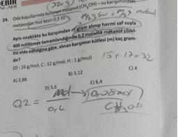 EBIR
NLARI
32x9
24. Oda koşullarında bulunan metanol (CH₂OH)-su karışımındaki
metanolün mol kesri 0,5 tir.
Aynı sıcaklıkta bu karışımdan m gram alınıp hacmi saf suyla
400 mililitreye tamamlandığında 0,2 molarlık metanol çözel-
tisi elde edildiğine göre, alınan karışımın kütlesi (m) kaç gram-
dir?
(0 : 16 g/mol, C: 12 g/mol, H: 1 g/mol) 5+ 17=32
C) 4
B) 3,12
A) 2,88
92=
Mysu, ms Moterol
E) 6,4
"no-10,usmy
D) 5,6
O,L
Chol