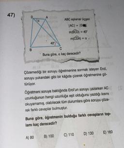 47)
B
α
A OB
40°
A) 80
ABC eşkenar üçgen
|AC| = |D|
m(BCD) = 40°
m(CDA) =CI
C
Buna göre, a kaç derecedir?
00 (0
21
Çözemediği bir soruyu öğretmenine sormak isteyen Erol,
soruyu yukarıdaki gibi bir kâğıda çizerek öğretmenine gö-
türüyor.
Öğretmeni soruya baktığında Erol'un soruyu yazarken AC
uzunluğunun hangi uzunluğa eşit olduğunu yazdığı kısmı
okuyamamış, olabilecek tüm durumlara göre soruyu çöze-
rek farklı cevaplar bulmuştur.
Buna göre, öğretmenin bulduğu farklı cevapların top-
lamı kaç derecedir?
B) 100
C) 110
D) 130
E) 160
(S