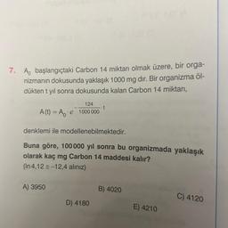 7. A başlangıçtaki Carbon 14 miktarı olmak üzere, bir orga-
nizmanın dokusunda yaklaşık 1000 mg dir. Bir organizma öl-
dükten t yıl sonra dokusunda kalan Carbon 14 miktarı,
A (t) = A
∙e
A) 3950
124
1000 000
denklemi ile modellenebilmektedir.
Buna göre, 100 000 yıl sonra bu organizmada yaklaşık
olarak kaç mg Carbon 14 maddesi kalır?
(In 4,12 = -12,4 alınız)
t
D) 4180
B) 4020
E) 4210
C) 4120