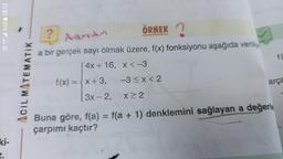 YOU 4.5 %62 18:13
SE
ki-
ACIL MATEMATIK
? Ankaradan
ÖRNEK?
a bir gerçek sayı olmak üzere, f(x) fonksiyonu aşağıda veriliy
4x + 16, x < -3
f(x) = x + 3,
3x-2,
-3≤x<2
x ≥ 2
f(
arça
Buna göre, f(a) = f(a + 1) denklemini sağlayan a değerle
çarpımı kaçtır?