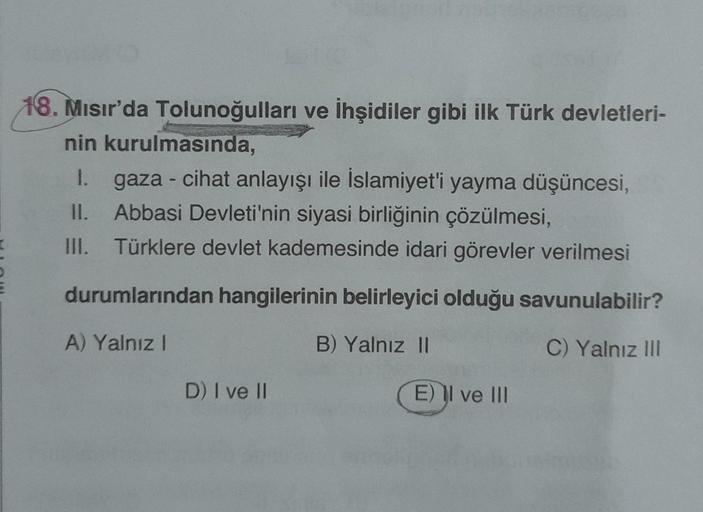 18. Mısır'da Tolunoğulları ve İhşidiler gibi ilk Türk devletleri-
nin kurulmasında,
1. gaza - cihat anlayışı ile İslamiyet'i yayma düşüncesi,
II. Abbasi Devleti'nin siyasi birliğinin çözülmesi,
III. Türklere devlet kademesinde idari görevler verilmesi
duru