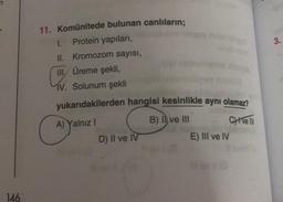 n
146
11. Komünitede bulunan canlıların;
1. Protein yapıları,
II. Kromozom sayısı,
III, Üreme şekli,
C
IV. Solunum şekli
yukarıdakilerden hangisi kesinlikle aynı olamaz?
A) Yalnız I
B) II ve III
CHive IV
D) II ve IV
#avi (8
E) III ve IV
3.