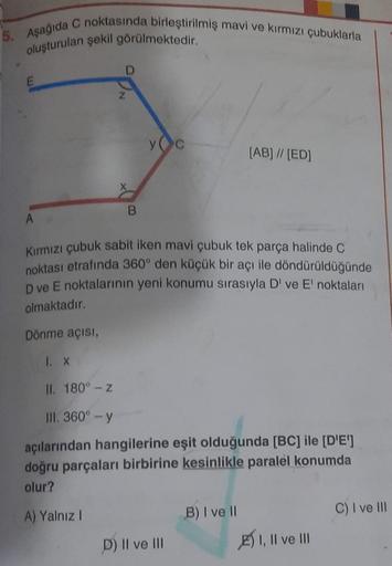 5. Aşağıda C noktasında birleştirilmiş mavi ve kırmızı çubuklarla
oluşturulan şekil görülmektedir.
E
D
B
y c
A
Kırmızı çubuk sabit iken mavi çubuk tek parça halinde C
noktası etrafında 360° den küçük bir açı ile döndürüldüğünde
D ve E noktalarının yeni kon