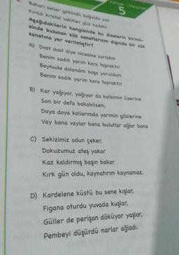 Baharı seller götürdü boğuldu yaz
Kırıldı kristal vakitler güz kadehi
Aşağıdakilerin hangisinde bu dizelerin birinci-
sinde bulunan söz sanatlarının dışında bir söz
sanatına yer verilmiştir?
5
A) Dost dost diye nicesine sarıldım
Benim sadık yarim kara topraktır
Beyhude dolandım boşa yoruldum
Benim sadık yarim kara topraktır
B) Kar yağıyor, yağıyor da kalbimin üzerine
Son bir defa bakabilsem,
Doya doya kollarımda yarimin gözlerine
Vay bana vaylar bana bulutlar ağlar bana
C) Sekizimiz odun çeker,
Dokuzumuz ateş yakar
Kaz kaldırmış başın bakar
Kırk gün oldu, kaynatırım kaynamaz.
D) Kardelene küstü bu sene kışlar,
Figana oturdu yuvada kuşlar,
Güller de perişan döküyor yaşlar,
Pembeyi düşürdü narlar ağladı.