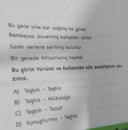 Bu gece yine kar yağmış ne güzel
Bembeyaz oluvermiş bahçeler, yollar
Sanki yerlere serilmiş bulutlar
Bir gecede ihtiyarlamış heykel
Bu şiirin türünü ve kullanılan söz sanatlarını ya-
ziniz.
A) Teşbih - Teşhis
B)
C) Teşbih - Tezat
D) Konuşturma - Teşhis
Teşhis - Mübalağa