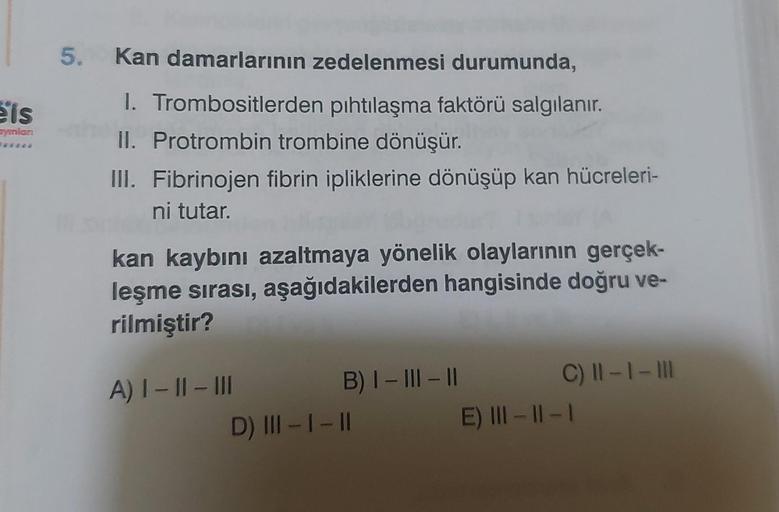 eis
ayınlan
5. Kan damarlarının zedelenmesi durumunda,
1. Trombositlerden pıhtılaşma faktörü salgılanır.
II. Protrombin trombine dönüşür.
III. Fibrinojen fibrin ipliklerine dönüşüp kan hücreleri-
ni tutar.
kan kaybını azaltmaya yönelik olaylarının gerçek-