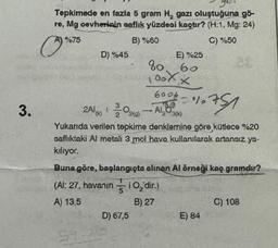 3.
Tepkimede en fazla 5 gram H, gazı oluştuğuna gö-
re, Mg cevherinin saflık yüzdesi kaçtır? (H:1, Mg: 24)
B) %60
C) %50
O
A) %75
D) %45
600-010751
2Al(K) 1
-
2(9)
23(K)
Yukarıda verilen tepkime denklemine göre kütlece %20
saflıktaki Al metali 3 mol hava kullanılarak artansız ya-
kılıyor.
5
E) %25
60
80
00XX
Buna göre, başlangıçta alınan Al örneği kaç gramdır?
(Al: 27, havanın
A) 13,5
10₂'dir.)
B) 27
D) 67,5
E) 84
C) 108