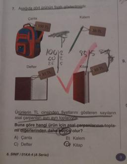 7. Aşağıda dört ürünün fiyatı gösterilmiştir.
Çanta
Defter
100 TL
A) Çanta
C) Defter
C
100/2
50
2
25 S
51 TL
Kalem
6. SINIF/01KA-4 (A Serisi)
85/5 8
Kitap
35 TL
Ürünlerin TL cinsinden fiyatlarını gösteren sayıların
asal çarpanları ayrı ayrı toplanıyor
Buna göre hangi ürün için asal çarpanlarının topla-
mi diğerlerinden daha büyük olur?
85 TL
B) Kalem
Kitap
9.
9