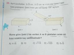 MİRAY YA
35. Ayrıt uzunlukları 2√3 cm, 2√3 cm ve 4 cm olan Şekil 1'deki
kare prizmanın, Şekil 2'deki gibi üst kapağı 120° açılıyor.
4
Şekil 1
2√3
2√3
A
120°
120°
Şekil 2
B
Buna göre Şekil 2'de verilen A ve B noktaları arası en
kısa uzaklık kaç santimetredir?
A) 4√6 B) 10
C) √113 D) √123
E) 5√5