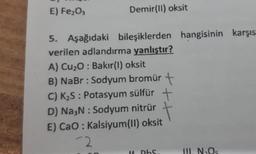 E) Fe₂O3
Demir(II) oksit
5. Aşağıdaki bileşiklerden hangisinin karşıs
verilen adlandırma yanlıştır?
A) Cu₂O: Bakır(1) oksit
B) NaBr : Sodyum bromür
C) K₂S: Potasyum sülfür +
D) Na3N: Sodyum nitrür
E) CaO: Kalsiyum(II) oksit
2