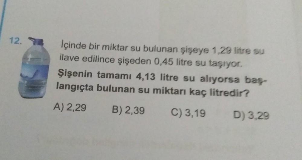 12.
Içinde bir miktar su bulunan şişeye 1,29 litre su
ilave edilince şişeden 0,45 litre su taşıyor.
Şişenin tamamı 4,13 litre su alıyorsa baş-
langıçta bulunan su miktarı kaç litredir?
A) 2,29
B) 2,39
C) 3,19
D) 3,29
