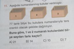 11. Aşağıda numaralanmış kutular verilmiştir.
1
2
3
77 tane bilye bu kutulara numaralarıyla ters
orantılı olacak şekilde dağıtılıyor.
Buna göre, 1 ve 2 numaralı kutulardaki bil-
ye sayıları farkı kaçtır?
A) 21
B) 14
C) 10
D) 7