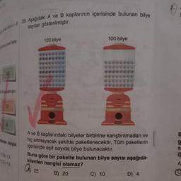 en lade
19
ab 20. Aşağıdaki A ve B kaplarının içerisinde bulunan bilye
de uygulamiştir.
25
erden hangisi
18-12
120 bilye
100 bilye
A ve B kaplarındaki bilyeler birbirine karıştırılmadan ve
hiç artmayacak şekilde paketlenecektir. Tüm paketlerin
içerisinde eşit sayıda bilye bulunacaktır.
Buna göre bir pakette bulunan bilye sayısı aşağıda-
kilerden hangisi olamaz?
a) 25
B) 20
C) 10
D) 4
B
g
S
d
A
C