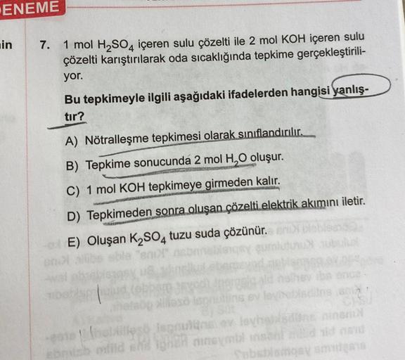 ENEME
in
7.
1 mol H₂SO4 içeren sulu çözelti ile 2 mol KOH içeren sulu
çözelti karıştırılarak oda sıcaklığında tepkime gerçekleştirili-
yor.
Bu tepkimeyle ilgili aşağıdaki ifadelerden hangisi yanlış-
tır?
A) Nötralleşme tepkimesi olarak sınıflandırılır.
B)