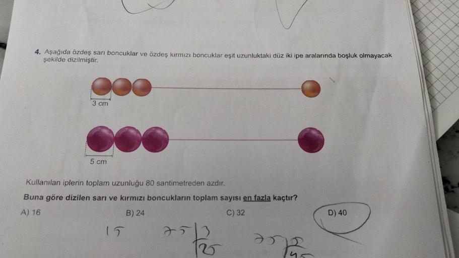 4. Aşağıda özdeş sarı boncuklar ve özdeş kırmızı boncuklar eşit uzunluktaki düz iki ipe aralarında boşluk olmayacak
şekilde dizilmiştir.
3 cm
5 cm
Kullanılan iplerin toplam uzunluğu 80 santimetreden azdır.
Buna göre dizilen sarı ve kırmızı boncukların topl