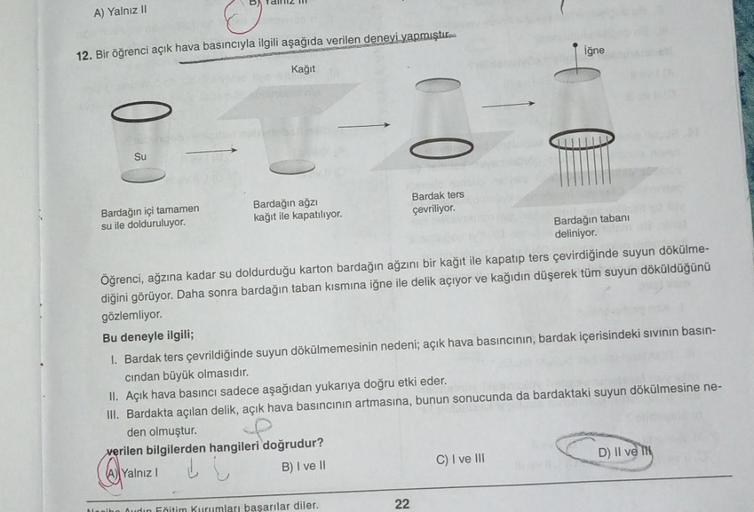 A) Yalnız II
12. Bir öğrenci açık hava basıncıyla ilgili aşağıda verilen deneyi yapmıştır.
Kağıt
Su
Bardağın içi tamamen
su ile dolduruluyor.
Bardağın ağzı
kağıt ile kapatılıyor.
Bardak ters
çevriliyor.
Bardağın tabanı
deliniyor.
Öğrenci, ağzına kadar su d