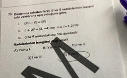 73. Düzlemde sıfırdan farklı ü ve v vektörlerinin toplamı
sıfır vektörüne eşit olduğuna göre,
1.
||20-V||=||||
II. ū+3v = (2,-4) ise ū= (-1,2)'dir.
III. ū ile v arasındaki açı 180 derecedir.
ifadelerinden hangileri doğrudur?
A) Yalnız I
B) Yalnız III
D) I ve III
C) I ve II
E) Hve Ili