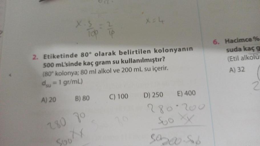 X.5=2
Top Tp
A) 20
2. Etiketinde 80° olarak belirtilen kolonyanın
500 mL'sinde kaç gram su kullanılmıştır?
(80° kolonya; 80 ml alkol ve 200 mL su içerir.
du = 1 gr/mL)
B) 80 C) 100 D) 250
280 70
Soo Xx
X = 4
39
E) 400
280-200
Soo XX
50000. Sob
6. Hacimce %