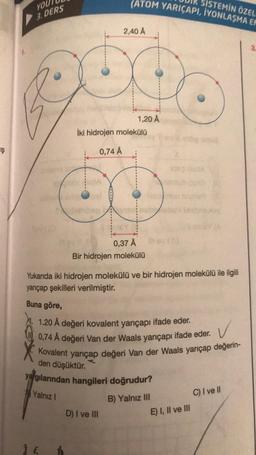 Ş
YOU
3. DERS
Yalnız I
14
(ATOM YARIÇAPI, İYONLAŞMA EN
SISTEMIN ÖZEL
2,40 A
1,20 Å
İki hidrojen molekülü
0,74 Å
D) I ve III
0,37 Å
Bir hidrojen molekülü
Yukarıda iki hidrojen molekülü ve bir hidrojen molekülü ile ilgili
yançap şekilleri verilmiştir.
Buna göre,
✓
1.20 Å değeri kovalent yarıçapı ifade eder.
0,74 Å değeri Van der Waals yarıçapı ifade eder.
Kovalent yarıçap değeri Van der Waals yarıçap değerin-
den düşüktür.
yargılarından hangileri doğrudur?
KAMA
B) Yalnız III
ud
E) I, II ve III
C) I ve Il
3.