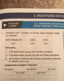 1.
YOUTUBE
3. DERS
Hidrojenin atom, kovalent ve van der waals yarıçapları aşağı-
da verilmiştir.
Atom Yarıçapı (Aº)
0,53
Buna göre,
1. X ile ifade edilen yarıçap türü kovalent yarıçaptır.
II. Y ile ifade edilen yarıçap türü Van der Waals yarıçapıdır.
III. Bir hidrojen molekülündeki hidrojen çekirdekleri arasında-
ki mesafe 2,40 A°'dur.
yargılarından hangileri doğrudur?
A) Yalnız I
B) Yalnız II
D) I ve III
2. PERİYODİK SİSTE
2.1. PERİYODİK SİSTEMİN Ö.
(ATOM YARIÇAPI, İYONLAŞMA
ing the nice
X (A)
0,37
Y (Aº)
1,20
svoldst
E) II ve III
C) I ve II