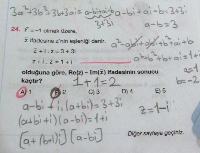 3a²+36²436+3 ai= a-bi+ai-ba-bi+ai-b=3+3;
24. 2=-1 olmak üzere,
3+31
z ifadesine z'nin eşleniği denir.
Z+i.z=3+3i
B2
a-b=3
a²-gbi+bi+b²tai+b
a+b+btai=1+i
z+i. Z=1+i
olduğuna göre, Re(z) - Im(z) ifadesinin sonucu
kaçtır?
1+1=2
A) 1
C) 3
D) 4
a-bi +1₁(a+bi)=3