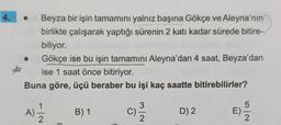 4.
Beyza bir işin tamamını yalnız başına Gökçe ve Aleyna'nın
birlikte çalışarak yaptığı sürenin 2 katı kadar sürede bitire-
biliyor.
Gökçe ise bu işin tamamını Aleyna'dan 4 saat, Beyza'dan
ise 1 saat önce bitiriyor.
Buna göre, üçü beraber bu işi kaç saatte bitirebilirler?
A) 1/1/2
B) 1
C)
3/2
D) 2
2