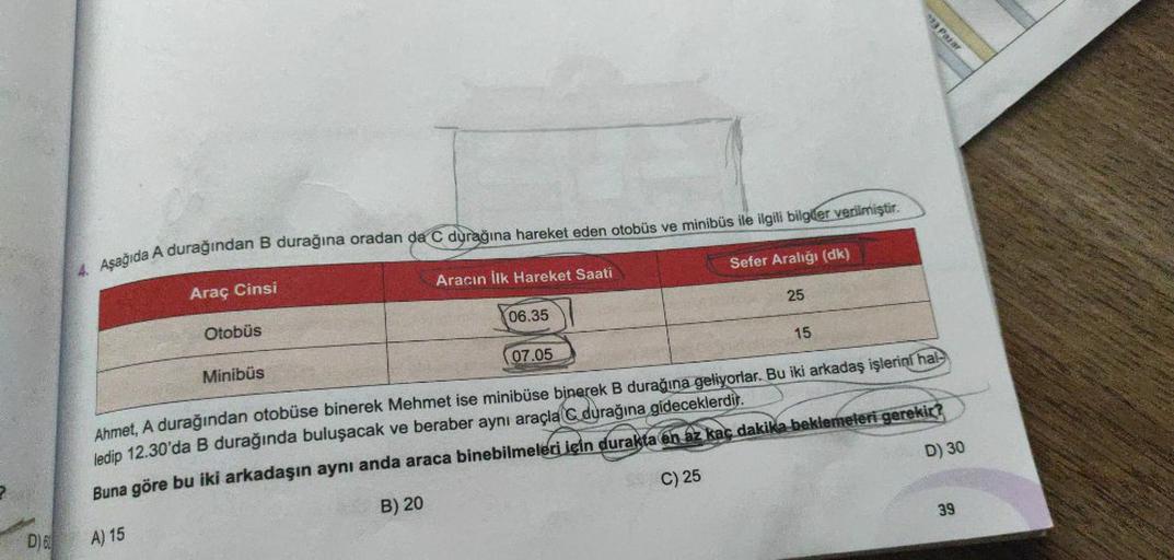 D) 62
4. Aşağıda A durağından B durağına oradan da C durağına hareket eden otobüs ve minibüs ile ilgili bilgiler verilmiştir.
Araç Cinsi
Otobüs
Minibüs
Aracın İlk Hareket Saati
06.35
07.05
Sefer Aralığı (dk)
25
15
23 Pazar
Ahmet, A durağından otobüse biner