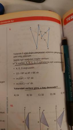 Cemberde Açı
üçgen
olsun.
A ve-
acılı
AYDIN YAYINLARI
9.
Yukarıda 5 adet doğru parçasının uçlarının çakışmas
şekil elde edilmiştir.
Şekille ilgili aşağıdaki bilgiler veriliyor.
E noktası, A, B, C, D, F noktalarına eşit uzaklıktadı
A, E, D doğrusaldır.
• CD // BF ve AF // BE dir.
• m(EBF) = 12° dir.
m (ADC) = aº dir.
Yukarıdaki verilere göre, a kaç derecedir?
10.
A) 24
K
B) 30
C) 32
K
R'
D) 36
K
E) 40
9"
TES
22 FABER-CASTELL
GRIP 1345 0.5
B