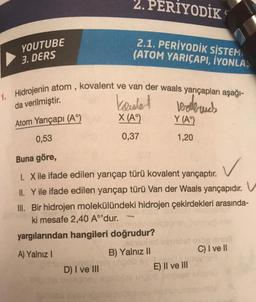 YOUTUBE
3. DERS
2. PERIYODİK
2.1. PERİYODİK SİSTEM
(ATOM YARIÇAPI, İYONLAŞ
1. Hidrojenin atom, kovalent ve van der waals yarıçapları aşağı-
koulet
X (A°)
Wellbruch
Y (A)
0,37
1,20
D) I ve III
da verilmiştir.
Atom Yarıçapı (A°)
0,53
Buna göre,
1. X ile ifade edilen yarıçap türü kovalent yarıçaptır.
✓
II. Y ile ifade edilen yarıçap türü Van der Waals yarıçapıdır.
III. Bir hidrojen molekülündeki hidrojen çekirdekleri arasında-
ki mesafe 2,40 A°'dur.
yargılarından hangileri doğrudur?
A) Yalnız I
B) Yalnız II
E) II ve III
C) I ve II
javneg
J
V