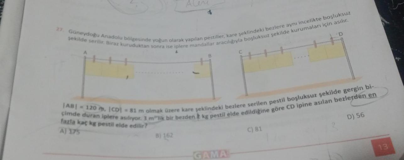 Alene
27. Güneydoğu Anadolu bölgesinde yoğun olarak yapılan pestiller, kare şeklindeki bezlere aynı incelikte boşluksuz
şekilde serilir. Biraz kuruduktan sonra ise iplere mandallar aracılığıyla boşluksuz şekilde kurumaları için asılır.
B) 162
B
|AB| = 120 