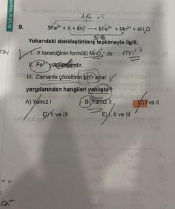 Orbital Yayınl
+ X
ar
9.
de x5
5Fe²+ + X + 8H →→→→5Fe³+ + Mn²+ + 4H₂O
Yukarıdaki denkleştirilmiş tepkimeyle ilgili;
V. 1. X taneciğinin formülü MnO dir. m²
ll. Fe²+ yükselgendir.
III. Zamanla çözeltinin pH'ı artar.
yargılarından hangileri yanlıştır?
Z
A) Yalnız I
B) Yalnız II
Dyil ve III
E), II ve III
realiA
DA
nuta
WOYU
form
ve Il
Sub