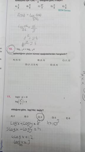 an
de
n-
10
11.
fonksiyonu için f(3k)
A)
A) 2
B)
A) (4, 5)
9
f(3) = Leg (24)
(34)
Log 24 2
3
2²2² =24
3
log(x y) = 8
log
= 4
10. logx-2x log-24
eşitsizliğinin çözüm kümesi aşağıdakilerden hangisidir?
D) {1, 2, 3, 4)
B) 3
olduguna gore,
olduğuna göre, log(1