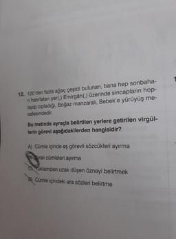 12. 120'den fazla ağaç çeşidi bulunan, bana hep sonbaha-
ri hatırlatan yer(,) Emirgân(,) üzerinde sincapların hop-
layıp zıpladığı, Boğaz manzaralı, Bebek'e yürüyüş me-
safesindedir.
Bu metinde ayraçla belirtilen yerlere getirilen virgül-
lerin görevi aşağıdakilerden hangisidir?
A) Cümle içinde eş görevli sözcükleri ayırma
Bralı cümleleri ayırma
C)Yuklemden uzak düşen özneyi belirtmek
D) Cümle içindeki ara sözleri belirtme