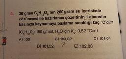 5.
12
36 gram C6H₁2O6 nın 200 gram su içerisinde
çözünmesi ile hazırlanan çözeltinin 1 atmosfer
basınçta kaynamaya başlama sıcaklığı kaç °C'dir?
(C6H₁2O: 180 g/mol, H₂O için K: 0,52 °C/m)
12
A) 100
C) 101,04
B) 100,52
D) 101,527
E) 102,08