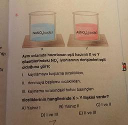 er
'dir?
04
NaNO3(suda)
AI(NO3)3(suda)
X
Y
Aynı ortamda hazırlanan eşit hacimli X ve Y
çözeltilerindeki NO3 iyonlarının derişimleri eşit
olduğuna göre;
I. kaynamaya başlama sıcaklıkları,
II. donmaya başlama sıcaklıkları,
III. kaynama sırasındaki buhar basınçları
niceliklerinin hangilerinde X > Y ilişkisi vardır?
A) Yalnız I
B) Yalnız II
C) I ve II
D) I ve III
E) II ve III
S