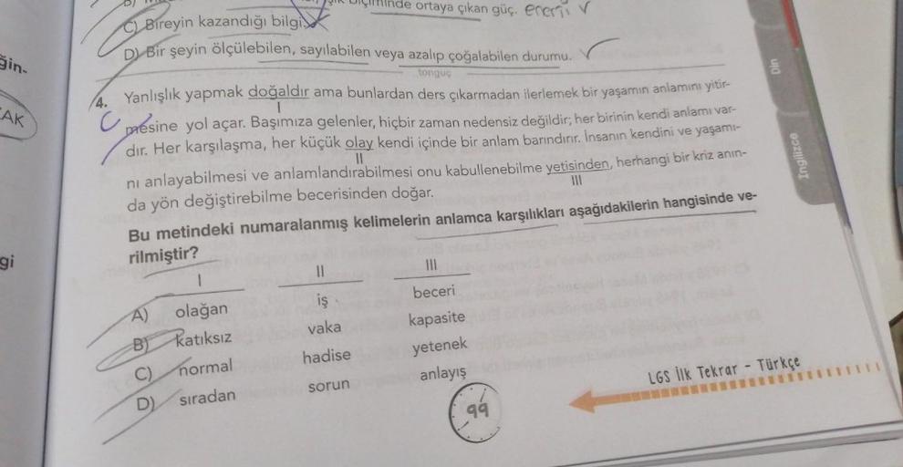 CAK
gi
Uçinde ortaya çıkan güç. ener
Bireyin kazandığı bilgi
D) Bir şeyin ölçülebilen, sayılabilen veya azalıp çoğalabilen durumu.
tonguç
BI
4. Yanlışlık yapmak doğaldır ama bunlardan ders çıkarmadan ilerlemek bir yaşamın anlamını yitir-
presine yol açar. 