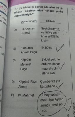 st-3
7. yüzy
ni yans
ların
Eur.
I
sage
17. yy Islahatçı devlet adamları ile is-
lahatları eşlemesinden hangisi yanlış
düzenlenmiştir?
A)
B)
C)
Devlet adamı
II. Osman
(Genç)
Tarhuncu
Ahmet Paşa
Köprülü
Mehmet
Paşa
Islahatı
E) IV. Mehmet
Şeyhülislam'ın
ve ilmiye sını-'
fının yetkilerini
kıstı
İlk bütçe
✓
Şiddet yolu ile
ordu ve donan-
mayı disiplin
altına aldı.
D) Köprülü Fazıl Çemberlitaş'ta
Ahmet
kütüphane
Subay yetiştir-
mek için Askeri
amaçlı okul aç-
tırdı.
0
9.
Yayıncılık