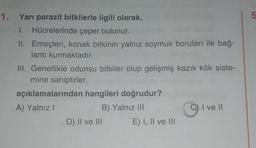 1. Yarı parazit bitkilerle ilgili olarak,
1. Hücrelerinde çeper bulunur.
II. Emeçleri, konak bitkinin yalnız soymuk boruları ile bağ-
lantı kurmaktadır.
III. Genellikle odunsu bitkiler olup gelişmiş kazık kök siste-
mine sahiptirler.
açıklamalarından hangileri doğrudur?
A) Yalnız I
B) Yalnız III
D) II ve III
E) I, II ve III
C) I ve II
Lo
5