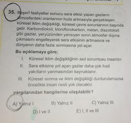 35. Beşerî faaliyetler sonucu sera etkisi yapan gazların
atmosferdeki oranlarının hızla artmasıyla gerçekleşen
küresel iklim değişikliği, küresel çevre sorunlarının başında
gelir. Karbondioksit, kloroflorokarbon, metan, diazotoksit
gibi gazlar, yeryüzünden yansıyan ısının atmosfer dışına
çıkmasını engelleyerek sera etkisinin artmasına ve
dünyanın daha fazla ısınmasına yol açar.
Bu açıklamaya göre;
II.
I. Küresel iklim değişikliğinin asıl sorumlusu insandır.
Sera etkisine yol açan gazlar daha çok fosil
yakıtların yanmasından kaynaklanır.
Küresel ısınma ve iklim değişikliği durdurulamazsa
öncelikle insan nesli yok olacaktır.
III.
yargılarından hangilerine ulaşılabilir?
A) Yalnız I
D) I ve II
B) Yalnız II
C) Yalnız III
E) I, II ve III