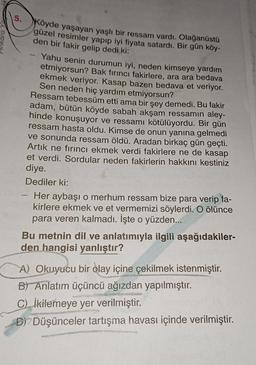 OJOHULI
5.
-
Köyde yaşayan yaşlı bir ressam vardı. Olağanüstü
güzel resimler yapıp iyi fiyata satardı. Bir gün köy-
den bir fakir gelip dedi ki:
Yahu senin durumun iyi, neden kimseye yardım
etmiyorsun? Bak fırıncı fakirlere, ara ara bedava
ekmek veriyor. Kasap bazen bedava et veriyor.
Sen neden hiç yardım etmiyorsun?
Ressam tebessüm etti ama bir şey demedi. Bu fakir
adam, bütün köyde sabah akşam ressamın aley-
hinde konuşuyor ve ressamı kötülüyordu. Bir gün
ressam hasta oldu. Kimse de onun yanına gelmedi
ve sonunda ressam öldü. Aradan birkaç gün geçti.
Artık ne fırıncı ekmek verdi fakirlere ne de kasap
et verdi. Sordular neden fakirlerin hakkını kestiniz
diye.
Dediler ki:
Her aybaşı o merhum ressam bize para verip fa-
kirlere ekmek ve et vermemizi söylerdi. O ölünce
para veren kalmadı. İşte o yüzden...
Bu metnin dil ve anlatımıyla ilgili aşağıdakiler-
den hangisi yanlıştır?
A) Okuyucu bir olay içine çekilmek istenmiştir.
B) Anlatım üçüncü ağızdan yapılmıştır.
C) İkilemeye yer verilmiştir.
ARUNGS
e
DDüşünceler tartışma havası içinde verilmiştir.